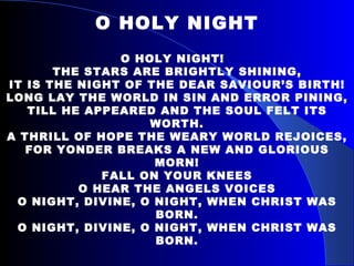 O HOLY NIGHT O HOLY NIGHT!  THE STARS ARE BRIGHTLY SHINING, IT IS THE NIGHT OF THE DEAR SAVIOUR’S BIRTH! LONG LAY THE WORLD IN SIN AND ERROR PINING, TILL HE APPEARED AND THE SOUL FELT ITS WORTH. A THRILL OF HOPE THE WEARY WORLD REJOICES, FOR YONDER BREAKS A NEW AND GLORIOUS MORN! FALL ON YOUR KNEES O HEAR THE ANGELS VOICES O NIGHT, DIVINE, O NIGHT, WHEN CHRIST WAS BORN. O NIGHT, DIVINE, O NIGHT, WHEN CHRIST WAS BORN. 