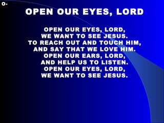 O- OPEN OUR EYES, LORD OPEN OUR EYES, LORD, WE WANT TO SEE JESUS. TO REACH OUT AND TOUCH HIM, AND SAY THAT WE LOVE HIM. OPEN OUR EARS, LORD, AND HELP US TO LISTEN. OPEN OUR EYES, LORD, WE WANT TO SEE JESUS. 