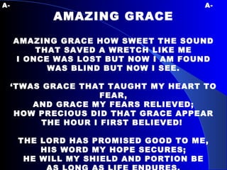A-   A- AMAZING GRACE AMAZING GRACE HOW SWEET THE SOUND THAT SAVED A WRETCH LIKE ME I ONCE WAS LOST BUT NOW I AM FOUND WAS BLIND BUT NOW I SEE. ‘ TWAS GRACE THAT TAUGHT MY HEART TO FEAR, AND GRACE MY FEARS RELIEVED; HOW PRECIOUS DID THAT GRACE APPEAR THE HOUR I FIRST BELIEVED!  THE LORD HAS PROMISED GOOD TO ME, HIS WORD MY HOPE SECURES; HE WILL MY SHIELD AND PORTION BE AS LONG AS LIFE ENDURES. 