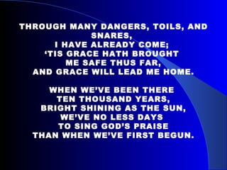 THROUGH MANY DANGERS, TOILS, AND SNARES,  I HAVE ALREADY COME;  ‘ TIS GRACE HATH BROUGHT  ME SAFE THUS FAR, AND GRACE WILL LEAD ME HOME. WHEN WE’VE BEEN THERE  TEN THOUSAND YEARS, BRIGHT SHINING AS THE SUN, WE’VE NO LESS DAYS  TO SING GOD’S PRAISE THAN WHEN WE’VE FIRST BEGUN. 