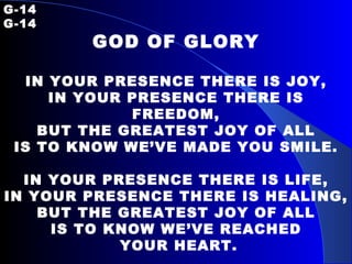 G-14   G-14 GOD OF GLORY IN YOUR PRESENCE THERE IS JOY, IN YOUR PRESENCE THERE IS FREEDOM, BUT THE GREATEST JOY OF ALL IS TO KNOW WE’VE MADE YOU SMILE. IN YOUR PRESENCE THERE IS LIFE, IN YOUR PRESENCE THERE IS HEALING, BUT THE GREATEST JOY OF ALL IS TO KNOW WE’VE REACHED YOUR HEART. 