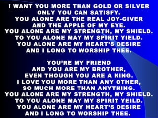 I WANT YOU MORE THAN GOLD OR SILVER ONLY YOU CAN SATISFY. YOU ALONE ARE THE REAL JOY-GIVER AND THE APPLE OF MY EYE. YOU ALONE ARE MY STRENGTH, MY SHIELD. TO YOU ALONE MAY MY SPIRIT YIELD. YOU ALONE ARE MY HEART’S DESIRE AND I LONG TO WORSHIP THEE.   YOU’RE MY FRIEND AND YOU ARE MY BROTHER, EVEN THOUGH YOU ARE A KING. I LOVE YOU MORE THAN ANY OTHER, SO MUCH MORE THAN ANYTHING. YOU ALONE ARE MY STRENGTH, MY SHIELD. TO YOU ALONE MAY MY SPIRIT YEILD. YOU ALONE ARE MY HEART’S DESIRE AND I LONG TO WORSHIP THEE.   