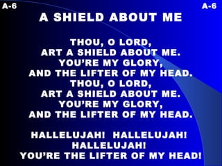 A-6 A-6 A SHIELD ABOUT ME THOU, O LORD, ART A SHIELD ABOUT ME. YOU’RE MY GLORY, AND THE LIFTER OF MY HEAD. THOU, O LORD, ART A SHIELD ABOUT ME. YOU’RE MY GLORY, AND THE LIFTER OF MY HEAD. HALLELUJAH!  HALLELUJAH!  HALLELUJAH!  YOU’RE THE LIFTER OF MY HEAD! 