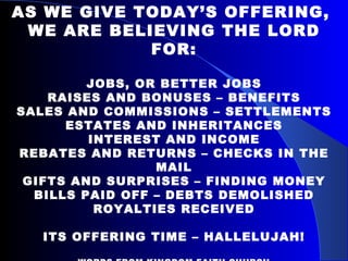 AS WE GIVE TODAY’S OFFERING,  WE ARE BELIEVING THE LORD FOR: JOBS, OR BETTER JOBS RAISES AND BONUSES – BENEFITS SALES AND COMMISSIONS – SETTLEMENTS ESTATES AND INHERITANCES INTEREST AND INCOME REBATES AND RETURNS – CHECKS IN THE MAIL GIFTS AND SURPRISES – FINDING MONEY BILLS PAID OFF – DEBTS DEMOLISHED ROYALTIES RECEIVED ITS OFFERING TIME – HALLELUJAH! WORDS FROM KINGDOM FAITH CHURCH HORSHAM, ENGLAND.  PASTOR COLIN URQUART 