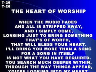T-26   T-26 THE HEART OF WORSHIP WHEN THE MUSIC FADES  AND ALL IS STRIPPED AWAY, AND I SIMPLY COME, LONGING JUST TO BRING SOMETHING  THAT’S OF WORTH,  THAT WILL BLESS YOUR HEART. I’LL BRING YOU MORE THAN A SONG FOR A SONG IN ITSELF  IS NOT WHAT YOU HAVE REQUIRED. YOU SEARCH MUCH DEEPER WITHIN. THROUGH THE WAY THINGS APPEAR, YOU’RE LOOKING INTO MY HEART. 
