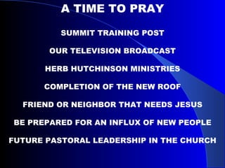 A TIME TO PRAY SUMMIT TRAINING POST OUR TELEVISION BROADCAST HERB HUTCHINSON MINISTRIES COMPLETION OF THE NEW ROOF FRIEND OR NEIGHBOR THAT NEEDS JESUS BE PREPARED FOR AN INFLUX OF NEW PEOPLE FUTURE PASTORAL LEADERSHIP IN THE CHURCH 