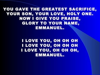 YOU GAVE THE GREATEST SACRIFICE, YOUR SON, YOUR LOVE, HOLY ONE. NOW I GIVE YOU PRAISE, GLORY TO YOUR NAME, EMMANUEL. I LOVE YOU, OH OH OH I LOVE YOU, OH OH OH I LOVE YOU, OH OH OH, EMMANUEL. 