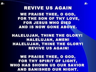 R-   R- REVIVE US AGAIN WE PRAISE THEE, O GOD, FOR THE SON OF THY LOVE, FOR JESUS WHO DIED  AND IS NOW GONE ABOVE. HALELUJAH, THINE THE GLORY!  HALELUJAH, AMEN! HALELUJAH, THINE THE GLORY! REVIVE US AGAIN! WE PRAISE THEE, O GOD, FOR THY SPIRIT OF LIGHT, WHO HAS SHOWN US OUR SAVIOR  AND BANISHED OUR NIGHT. 