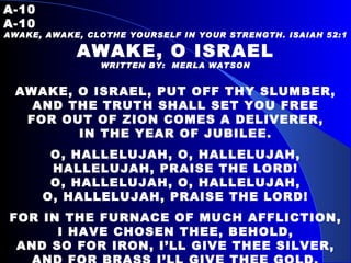 A-10   A-10 AWAKE, AWAKE, CLOTHE YOURSELF IN YOUR STRENGTH. ISAIAH 52:1 AWAKE, O ISRAEL WRITTEN BY:  MERLA WATSON AWAKE, O ISRAEL, PUT OFF THY SLUMBER, AND THE TRUTH SHALL SET YOU FREE FOR OUT OF ZION COMES A DELIVERER, IN THE YEAR OF JUBILEE.   O, HALLELUJAH, O, HALLELUJAH, HALLELUJAH, PRAISE THE LORD! O, HALLELUJAH, O, HALLELUJAH, O, HALLELUJAH, PRAISE THE LORD! FOR IN THE FURNACE OF MUCH AFFLICTION, I HAVE CHOSEN THEE, BEHOLD, AND SO FOR IRON, I’LL GIVE THEE SILVER, AND FOR BRASS I’LL GIVE THEE GOLD. 