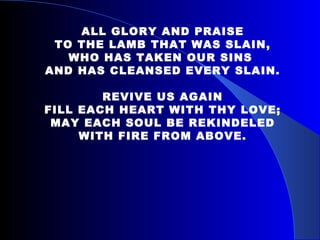ALL GLORY AND PRAISE TO THE LAMB THAT WAS SLAIN, WHO HAS TAKEN OUR SINS  AND HAS CLEANSED EVERY SLAIN. REVIVE US AGAIN FILL EACH HEART WITH THY LOVE; MAY EACH SOUL BE REKINDELED WITH FIRE FROM ABOVE. 
