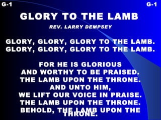 G-1 G-1 GLORY TO THE LAMB   REV. LARRY DEMPSEY GLORY, GLORY, GLORY TO THE LAMB. GLORY, GLORY, GLORY TO THE LAMB. FOR HE IS GLORIOUS AND WORTHY TO BE PRAISED. THE LAMB UPON THE THRONE. AND UNTO HIM, WE LIFT OUR VOICE IN PRAISE. THE LAMB UPON THE THRONE. BEHOLD, THE LAMB UPON THE THRONE. 