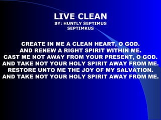 LIVE CLEAN BY: HUNTLY SEPTIMUS SEPTIMKUS CREATE IN ME A CLEAN HEART, O GOD. AND RENEW A RIGHT SPIRIT WITHIN ME. CAST ME NOT AWAY FROM YOUR PRESENT, O GOD. AND TAKE NOT YOUR HOLY SPIRIT AWAY FROM ME. RESTORE UNTO ME THE JOY OF MY SALVATION. AND TAKE NOT YOUR HOLY SPIRIT AWAY FROM ME. 