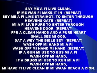 SAY ME A FI LIVE CLEAN,  IF ME WAN FI MAKE IT IN  (REPEAT) SEY ME A FI LIVE STRAIHGT, TO ENTER THROUGH  HEAVENS GATE  (REPEAT) MI A FI LIVE PURE TO ENTER THROUGH  HEAVENS DOOR  (REPEAT) FPR A CLEAN HANDS AND A PURE HEART SHALL SEE MI GOD, DAT A WEY THE BIBLE SEY  (REPEAT) WASH OFF MI HAND MI A FI  WASH OFF MI HAND MI HAND  (REPEAT) IF A GUN MI USE TO BUS MI A FI  WASH OFF MI HAND, IF A DRUGS MI USE TO RUN MI A FI  WASH OFF MI HAND, MI HAVE FI LIVE CLEAN IF MI WAAN REACH A ZION. 