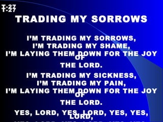 T-27   T-27 TRADING MY SORROWS I’M TRADING MY SORROWS, I’M TRADING MY SHAME, I’M LAYING THEM DOWN FOR THE JOY OF  THE LORD. I’M TRADING MY SICKNESS, I’M TRADING MY PAIN, I’M LAYING THEM DOWN FOR THE JOY OF  THE LORD. YES, LORD, YES, LORD, YES, YES, LORD, YES, LORD, YES, LORD, YES, YES, LORD,  AMEN!  