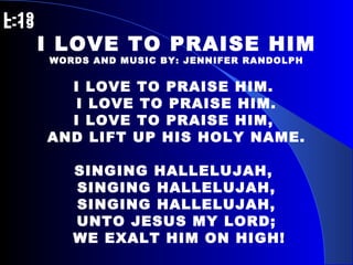 L-19   L-19 I LOVE TO PRAISE HIM WORDS AND MUSIC BY: JENNIFER RANDOLPH I LOVE TO PRAISE HIM.  I LOVE TO PRAISE HIM. I LOVE TO PRAISE HIM,  AND LIFT UP HIS HOLY NAME. SINGING HALLELUJAH,  SINGING HALLELUJAH, SINGING HALLELUJAH, UNTO JESUS MY LORD; WE EXALT HIM ON HIGH! 