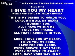 I-34   I will praise you, O Lord my God, with all my heart.  I-34 Psalm 86:12 I GIVE YOU MY HEART WORDS AND MUSIC BY:  REUBEN MORGAN THIS IS MY DESIRE TO HONOR YOU, LORD, WITH ALL MY HEART  I WORSHIP YOU. ALL I HAVE WITHIN ME,  I GIVE YOU PRAISE, ALL THAT I ADORE IS IN YOU. LORD, I GIVE YOU MY HEART, I GIVE YOU MY SOUL, I LIVE FOR YOU ALONE. EVERY BREATH THAT I TAKE, EVERY MOMENT I’M AWAKE, LORD, HAVE YOUR WAY IN ME. 