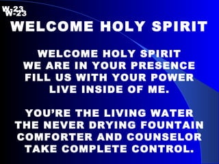 W-23   W-23 WELCOME HOLY SPIRIT WELCOME HOLY SPIRIT WE ARE IN YOUR PRESENCE FILL US WITH YOUR POWER LIVE INSIDE OF ME. YOU’RE THE LIVING WATER THE NEVER DRYING FOUNTAIN COMFORTER AND COUNSELOR TAKE COMPLETE CONTROL. 