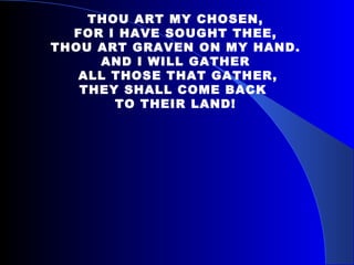 THOU ART MY CHOSEN, FOR I HAVE SOUGHT THEE, THOU ART GRAVEN ON MY HAND. AND I WILL GATHER ALL THOSE THAT GATHER, THEY SHALL COME BACK  TO THEIR LAND! 