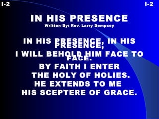 I-2 I-2 IN HIS PRESENCE Written By: Rev. Larry Dempsey IN HIS PRESENCE, IN HIS PRESENCE, I WILL BEHOLD HIM FACE TO FACE. BY FAITH I ENTER THE HOLY OF HOLIES. HE EXTENDS TO ME  HIS SCEPTERE OF GRACE. 