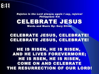 C-11   C-11 Rejoice in the Lord always; again I say, rejoice! Philippians 4:4 CELEBRATE JESUS Words and Music By: Gary Oliver CELEBRATE JESUS, CELEBRATE! CELEBRATE JESUS, CELEBRATE! HE IS RISEN, HE IS RISEN,  AND HE LIVES FOREVERMORE; HE IS RSEN, HE IS RISEN, COME ON AND CELEBRATE THE RESURRECTION OF OUR LORD! 