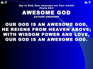 A-7 A-7 Say to God, How awesome are Your works! Psalm 66:3 AWESOME GOD AUTHOR UNKNOWN OUR GOD IS AN AWESOME GOD, HE REIGNS FROM HEAVEN ABOVE; WITH WISDOM POWER AND LOVE, OUR GOD IS AN AWESOME GOD. 