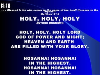 H-10   H-10 . . . Blessed is He who comes in the name of the Lord! Hosanna in the highest! Matthew 21:9 HOLY, HOLY, HOLY AUTHOR UNKNOWN HOLY, HOLY, HOLY LORD GOD OF POWER AND MIGHT; HEAVEN AND EARTH  ARE FILLED WITH YOUR GLORY. HOSANNA! HOSANNA! IN THE HIGHEST. HOSANNA! HOSANNA! IN THE HIGHEST. 