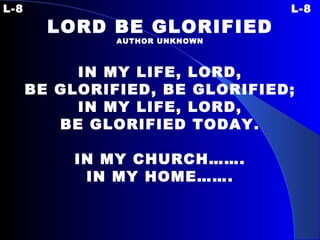 L-8 L-8 LORD BE GLORIFIED AUTHOR UNKNOWN IN MY LIFE, LORD, BE GLORIFIED, BE GLORIFIED; IN MY LIFE, LORD, BE GLORIFIED TODAY. IN MY CHURCH……. IN MY HOME……. 