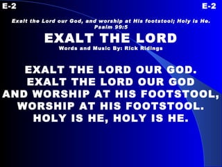 E-2 E-2 Exalt the Lord our God, and worship at His footstool; Holy is He. Psalm 99:5 EXALT THE LORD Words and Music By: Rick Ridings EXALT THE LORD OUR GOD. EXALT THE LORD OUR GOD AND WORSHIP AT HIS FOOTSTOOL, WORSHIP AT HIS FOOTSTOOL. HOLY IS HE, HOLY IS HE. 
