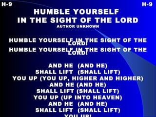 H-9 H-9 HUMBLE YOURSELF  IN THE SIGHT OF THE LORD AUTHOR UNKNOWN HUMBLE YOURSELF IN THE SIGHT OF THE LORD! HUMBLE YOURSELF IN THE SIGHT OF THE LORD! AND HE  (AND HE) SHALL LIFT  (SHALL LIFT) YOU UP (YOU UP, HIGHER AND HIGHER) AND HE (AND HE) SHALL LIFT (SHALL LIFT) YOU UP (UP INTO HEAVEN) AND HE  (AND HE) SHALL LIFT  (SHALL LIFT) YOU UP! 