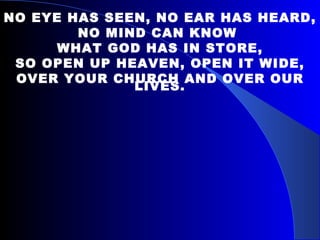 NO EYE HAS SEEN, NO EAR HAS HEARD, NO MIND CAN KNOW  WHAT GOD HAS IN STORE, SO OPEN UP HEAVEN, OPEN IT WIDE, OVER YOUR CHURCH AND OVER OUR LIVES. 