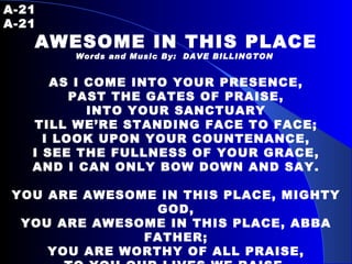 A-21   A-21 AWESOME IN THIS PLACE Words and Music By:  DAVE BILLINGTON   AS I COME INTO YOUR PRESENCE, PAST THE GATES OF PRAISE, INTO YOUR SANCTUARY TILL WE’RE STANDING FACE TO FACE; I LOOK UPON YOUR COUNTENANCE, I SEE THE FULLNESS OF YOUR GRACE, AND I CAN ONLY BOW DOWN AND SAY.   YOU ARE AWESOME IN THIS PLACE, MIGHTY GOD, YOU ARE AWESOME IN THIS PLACE, ABBA FATHER; YOU ARE WORTHY OF ALL PRAISE, TO YOU OUR LIVES WE RAISE, YOU ARE AWESOME IN THIS PLACE, MIGHTY GOD.   