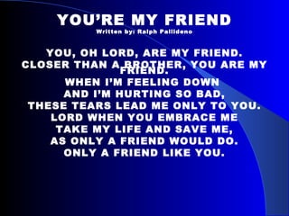 YOU’RE MY FRIEND Written by: Ralph Pallideno YOU, OH LORD, ARE MY FRIEND. CLOSER THAN A BROTHER, YOU ARE MY FRIEND. WHEN I’M FEELING DOWN  AND I’M HURTING SO BAD, THESE TEARS LEAD ME ONLY TO YOU. LORD WHEN YOU EMBRACE ME TAKE MY LIFE AND SAVE ME, AS ONLY A FRIEND WOULD DO. ONLY A FRIEND LIKE YOU. 