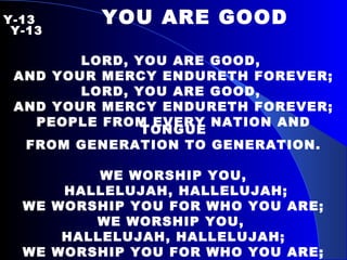 Y-13   YOU ARE GOOD   Y-13 LORD, YOU ARE GOOD,  AND YOUR MERCY ENDURETH FOREVER; LORD, YOU ARE GOOD,  AND YOUR MERCY ENDURETH FOREVER; PEOPLE FROM EVERY NATION AND TONGUE FROM GENERATION TO GENERATION. WE WORSHIP YOU, HALLELUJAH, HALLELUJAH; WE WORSHIP YOU FOR WHO YOU ARE; WE WORSHIP YOU,  HALLELUJAH, HALLELUJAH; WE WORSHIP YOU FOR WHO YOU ARE; FOR YOU ARE GOOD. 