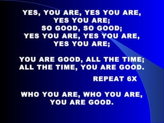 YES, YOU ARE, YES YOU ARE, YES YOU ARE; SO GOOD, SO GOOD; YES YOU ARE, YES YOU ARE, YES YOU ARE; YOU ARE GOOD, ALL THE TIME; ALL THE TIME, YOU ARE GOOD. REPEAT 6X WHO YOU ARE, WHO YOU ARE, YOU ARE GOOD. 