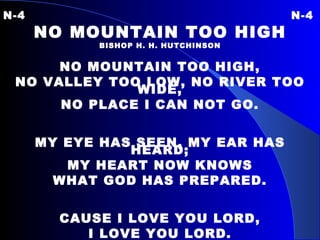 N-4 N-4 NO MOUNTAIN TOO HIGH BISHOP H. H. HUTCHINSON NO MOUNTAIN TOO HIGH, NO VALLEY TOO LOW, NO RIVER TOO WIDE, NO PLACE I CAN NOT GO. MY EYE HAS SEEN, MY EAR HAS HEARD; MY HEART NOW KNOWS WHAT GOD HAS PREPARED. CAUSE I LOVE YOU LORD, I LOVE YOU LORD. 