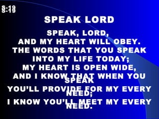 S-19   S-19 SPEAK LORD SPEAK, LORD,  AND MY HEART WILL OBEY. THE WORDS THAT YOU SPEAK INTO MY LIFE TODAY; MY HEART IS OPEN WIDE, AND I KNOW THAT WHEN YOU SPEAK YOU’LL PROVIDE FOR MY EVERY NEED; I KNOW YOU’LL MEET MY EVERY NEED. 