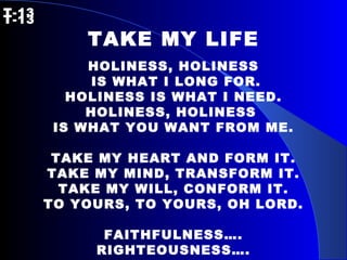T-13   T-13 TAKE MY LIFE HOLINESS, HOLINESS IS WHAT I LONG FOR. HOLINESS IS WHAT I NEED. HOLINESS, HOLINESS  IS WHAT YOU WANT FROM ME. TAKE MY HEART AND FORM IT. TAKE MY MIND, TRANSFORM IT. TAKE MY WILL, CONFORM IT. TO YOURS, TO YOURS, OH LORD. FAITHFULNESS…. RIGHTEOUSNESS…. 