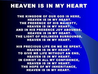 HEAVEN IS IN MY HEART THE KINGDOM OF OUR GOD IS HERE, HEAVEN IS IN MY HEART. THE PRESENCE OF HIS MAJESTY,  HEAVEN IS IN MY HEART. AND IN HIS PRESENCE JOY ABOUNDS, HEAVEN IS IN MY HEART. THE LIGHT OF HOLINESS SURROUNDS, HEAVEN IS IN MY HEART. HIS PRECIOUS LIFE ON ME HE SPENT, HEAVEN IS IN MY HEART. TO GIVE ME LIFE WITHOUT AN END, HEAVEN IS IN MY HEART. IN CHRIST IS ALL MY CONFIDENCE, HEAVEN IS IN MY HEART. THE HOPE OF MY INHERITANCE, HEAVEN IS IN MY HEART.  
