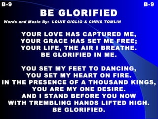 B-9 B-9 BE GLORIFIED Words and Music By:  LOUIE GIGLIO & CHRIS TOMLIN   YOUR LOVE HAS CAPTURED ME, YOUR GRACE HAS SET ME FREE; YOUR LIFE, THE AIR I BREATHE. BE GLORIFIED IN ME.   YOU SET MY FEET TO DANCING, YOU SET MY HEART ON FIRE. IN THE PRESENCE OF A THOUSAND KINGS, YOU ARE MY ONE DESIRE. AND I STAND BEFORE YOU NOW WITH TREMBLING HANDS LIFTED HIGH. BE GLORIFIED. 