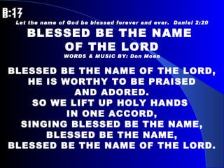 B-17   B-17 Let the name of God be blessed forever and ever.  Daniel 2:20 BLESSED BE THE NAME  OF THE LORD WORDS & MUSIC BY: Don Moen BLESSED BE THE NAME OF THE LORD, HE IS WORTHY TO BE PRAISED AND ADORED.  SO WE LIFT UP HOLY HANDS  IN ONE ACCORD, SINGING BLESSED BE THE NAME, BLESSED BE THE NAME, BLESSED BE THE NAME OF THE LORD. 