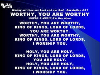 W-24   W-24 Worthy art thou our Lord and our God.  Revelation 4:11 WORTHY, YOU ARE WORTHY WORDS & MUSIC BY: Don Moen WORTHY, YOU ARE WORTHY, KING OF KINGS, LORD OF LORDS, YOU ARE WORTHY. WORTHY, YOU ARE WORTHY, KING OF KINGS, LORD OF LORDS, I WORSHIP YOU. HOLY, YOU ARE HOLY, KING OF KINGS, LORD OF LORDS, YOU ARE HOLY. HOLY, YOU ARE HOLY, KING OF KINGS, LORD OF LORDS, I WORSHIP YOU. 