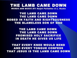 THE LAMB CAME DOWN WORDS AND MUSIC BY: Ralph Palladino & L. Rusko THE LAMB CAME DOWN THE LAMB CAME DOWN ROBED IN FAITH AND RIGHTEOUSNESS THE BLAMELESS SON OF GOD THE LAMB CAME DOWN  THE LAMB CAME DOWN PROMISED HOLY SACRIFICE IN DEATH HE GIVES US LIFE THAT EVERY KNEE WOULD BEND AND EVERY TONGUE CONFESS THAT JESUS IS THE LAMB CAME DOWN 