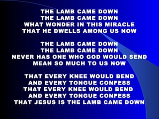 THE LAMB CAME DOWN THE LAMB CAME DOWN WHAT WONDER IN THIS MIRACLE THAT HE DWELLS AMONG US NOW THE LAMB CAME DOWN THE LAMB CAME DOWN NEVER HAS ONE WHO GOD WOULD SEND MEAN SO MUCH TO US NOW THAT EVERY KNEE WOULD BEND AND EVERY TONGUE CONFESS THAT EVERY KNEE WOULD BEND  AND EVERY TONGUE CONFESS THAT JESUS IS THE LAMB CAME DOWN 