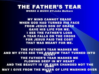 THE FATHER’S TEAR WORDS & MUSIC BY:John Mulhern MY MIND CANNOT ERASE WHEN GOD HAD TURNED HIS FACE FROM JESUS SON OF GRACE GAVE HIS LIFE FOR ME. I SEE THE FATHER’S LOSS A TEAR FALLS ON THE CROSS FOR JESUS PAID THE COST THAT WAS MEANT FOR ME. THE FATHER’S TEAR WASHES ME AND MY EYES SEE THE SORROW THAT TURNED INTO GLORY THE FATHER’S TEAR WASHES ME FLOWING DEEP IN MY HEART AND THE BEAUTY IS I’M EVER CHANGED NOT THE SAME MAY I GIVE FROM THE WATER OF LIFE WASHING OVER ME.  