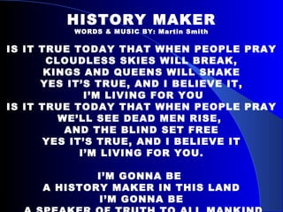 HISTORY MAKER WORDS & MUSIC BY: Martin Smith IS IT TRUE TODAY THAT WHEN PEOPLE PRAY CLOUDLESS SKIES WILL BREAK, KINGS AND QUEENS WILL SHAKE YES IT’S TRUE, AND I BELIEVE IT, I’M LIVING FOR YOU IS IT TRUE TODAY THAT WHEN PEOPLE PRAY WE’LL SEE DEAD MEN RISE,  AND THE BLIND SET FREE YES IT’S TRUE, AND I BELIEVE IT I’M LIVING FOR YOU. I’M GONNA BE  A HISTORY MAKER IN THIS LAND I’M GONNA BE A SPEAKER OF TRUTH TO ALL MANKIND 