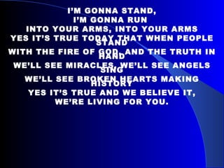 I’M GONNA STAND, I’M GONNA RUN  INTO YOUR ARMS, INTO YOUR ARMS YES IT’S TRUE TODAY THAT WHEN PEOPLE STAND WITH THE FIRE OF GOD, AND THE TRUTH IN HAND WE’LL SEE MIRACLES, WE’LL SEE ANGELS SING WE’LL SEE BROKEN HEARTS MAKING HISTORY YES IT’S TRUE AND WE BELIEVE IT, WE’RE LIVING FOR YOU. 