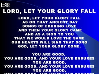 L-18   L-18 LORD, LET YOUR GLORY FALL LORD, LET YOUR GLORY FALL AS ON THAT ANCIENT DAY SONGS OF EDURING LOVE AND THEN YOUR GLORY CAME AND AS A SIGN TO YOU THAT WE WOULD LOVE THE SAME OUR HEARTS WILL SING THAT SONG GOD, LET YOUR GLORY COME. YOU ARE GOOD,  YOU ARE GOOD, AND YOUR LOVE ENDURES YOU ARE GOOD, YOU ARE GOOD, AND YOUR LOVE ENDURES YOU ARE GOOD, YOU ARE GOOD, AND YOUR LOVE ENDURES TODAY. 
