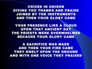 VOICES IN UNISON GIVING YOU THANKS AND PRAISE JOINED BY THE INSTRUMENTS AND THEN YOUR GLORY CAME YOUR PRESENCE LIKE A CLOUD UPON THAT ANCIENT DAY THE PRIESTS WERE OVERWHELMED BECAUSE YOUR GLORY CAME A SACRIFICE WAS MADE AND THEN YOUR FIRE CAME THEY KNELT UPON THE GROUND AND WITH ONE VOICE THEY PRAISED 