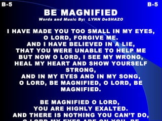 B-5 B-5 BE MAGNIFIED Words and Music By:  LYNN DeSHAZO I HAVE MADE YOU TOO SMALL IN MY EYES, O LORD, FORGIVE ME. AND I HAVE BELIEVED IN A LIE, THAT YOU WERE UNABLE TO HELP ME BUT NOW O LORD, I SEE MY WRONG, HEAL MY HEART AND SHOW YOURSELF STRONG, AND IN MY EYES AND IN MY SONG, O LORD, BE MAGNIFIED, O LORD, BE MAGNIFIED.   BE MAGNIFIED O LORD,  YOU ARE HIGHLY EXALTED. AND THERE IS NOTHING YOU CAN’T DO, O LORD MY EYES ARE ON YOU, BE MAGNIFIED, O LORD, BE MAGNIFIED. 