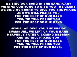 WE SING OUR SONG IN THE SANCTUARY WE SING OUR SONG TO GIVE YOU THE GLORY WE SING OUR SONG TO GIVE YOU THE PRAISE AND WE WILL PRAISE YOU FOR THE REST OF OUR DAYS YES, WE WILL PRAISE YOU FOR THE REST OF OUR DAYS. JESUS, WE GIVE YOU THE PRAISE EMMANUEL, WE LIFT UP YOUR NAME HEAVENLY FATHER, COMING MESSIAH AND WE WILL PRAISE YOU  FOR THE REST OF OUR DAYS YES, WE WILL PRAISE YOU FOR THE REST OF OUR DAYS.  